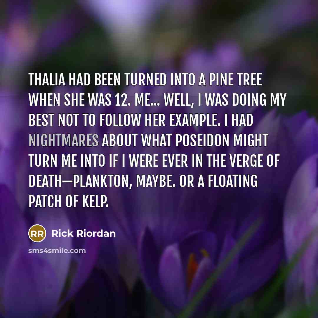 “Thalia had been turned into a pine tree when she was 12. Me... well, i was doing my best not to follow her example. I had nightmares about what Poseidon might turn me into if i were ever in the verge of death—plankton, maybe. Or a floating patch of kelp.” quote by Rick Riordan