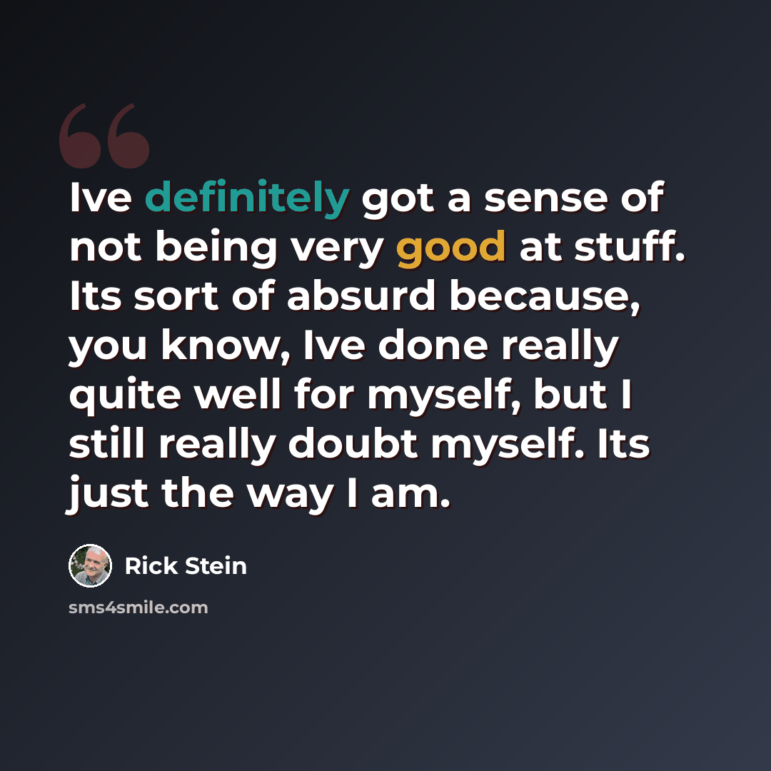 “Ive definitely got a sense of not being very good at stuff. Its sort of absurd because, you know, Ive done really quite well for myself, but I still really doubt myself. Its just the way I am.” quote by Rick Stein