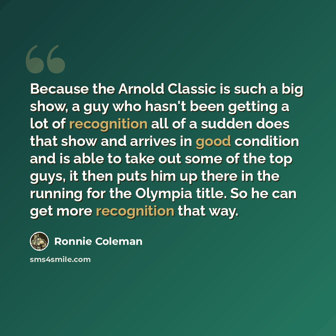 “Because the Arnold Classic is such a big show, a guy who hasn't been getting a lot of recognition all of a sudden does that show and arrives in good condition and is able to take out some of the top guys, it then puts him up there in the running for the Olympia title. So he can get more…” quote by Ronnie Coleman