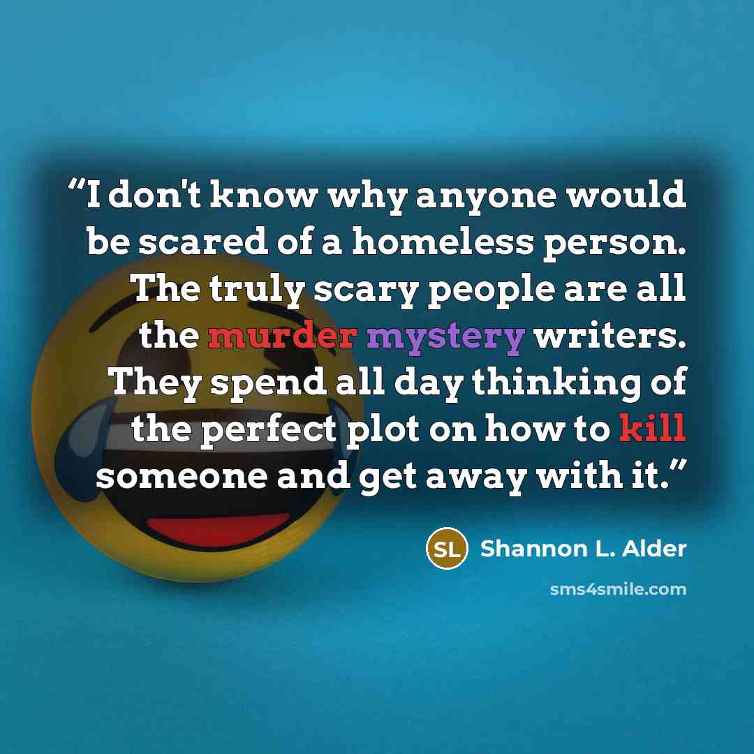 “I don't know why anyone would be scared of a homeless person. The truly scary people are all the murder mystery writers. They spend all day thinking of the perfect plot on how to kill someone and get away with it.” quote by Shannon L. Alder