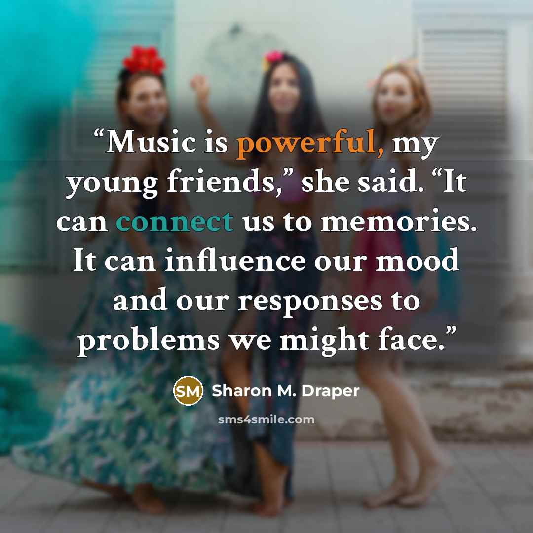 “Music is powerful, my young friends,” she said. “It can connect us to memories. It can influence our mood and our responses to problems we might face.” quote by Sharon M. Draper