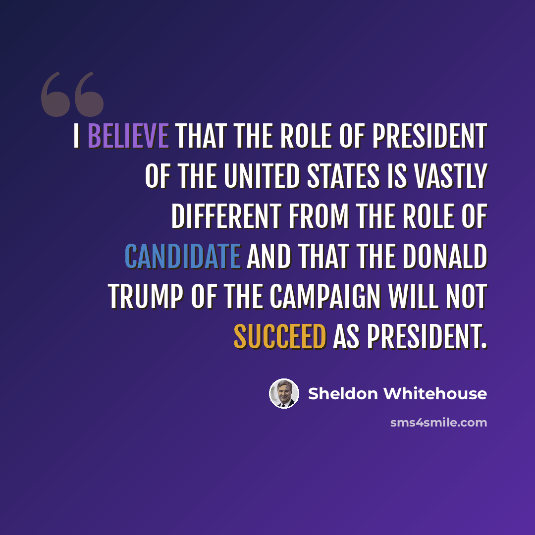 “I believe that the role of president of the United States is vastly different from the role of candidate and that the Donald Trump of the campaign will not succeed as president.” quote by Sheldon Whitehouse