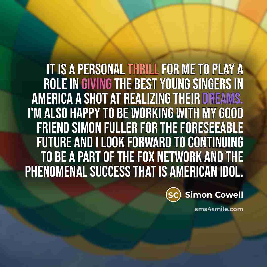 “It is a personal thrill for me to play a role in giving the best young singers in America a shot at realizing their dreams. I'm also happy to be working with my good friend Simon Fuller for the foreseeable future and I look forward to continuing to be a part of the Fox network and the phenomenal…” quote by Simon Cowell