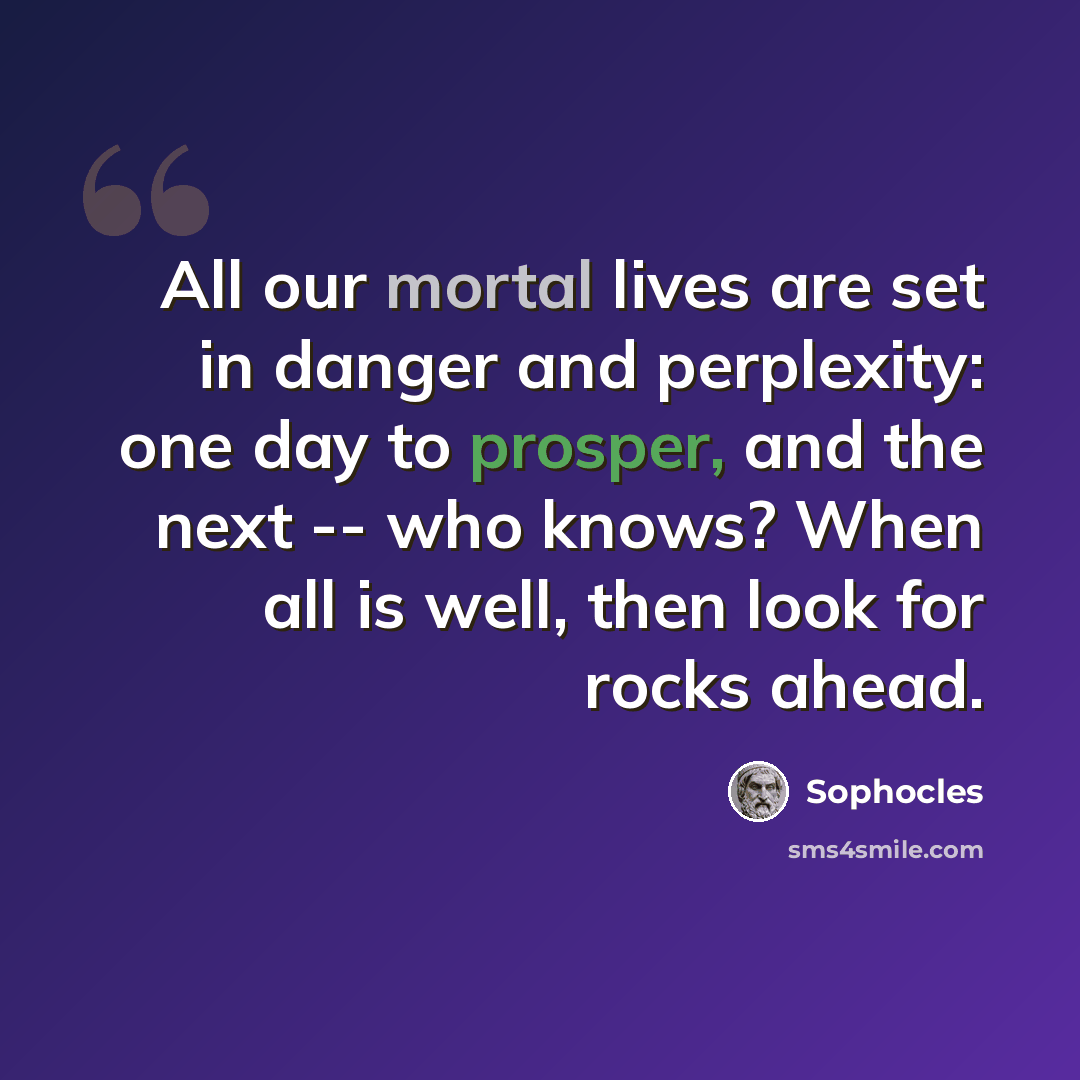 “All our mortal lives are set in danger and perplexity: one day to prosper, and the next -- who knows? When all is well, then look for rocks ahead.” quote by Sophocles
