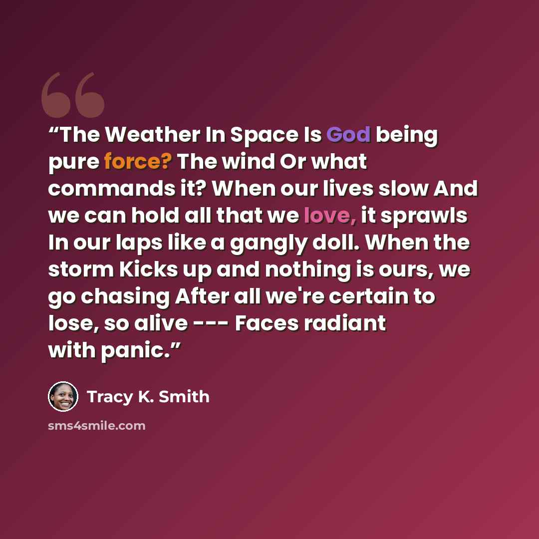 “The Weather In Space Is God being pure force? The wind Or what commands it? When our lives slow And we can hold all that we love, it sprawls In our laps like a gangly doll. When the storm Kicks up and nothing is ours, we go chasing After all we're certain to lose, so alive --- Faces radiant with…” quote by Tracy K. Smith