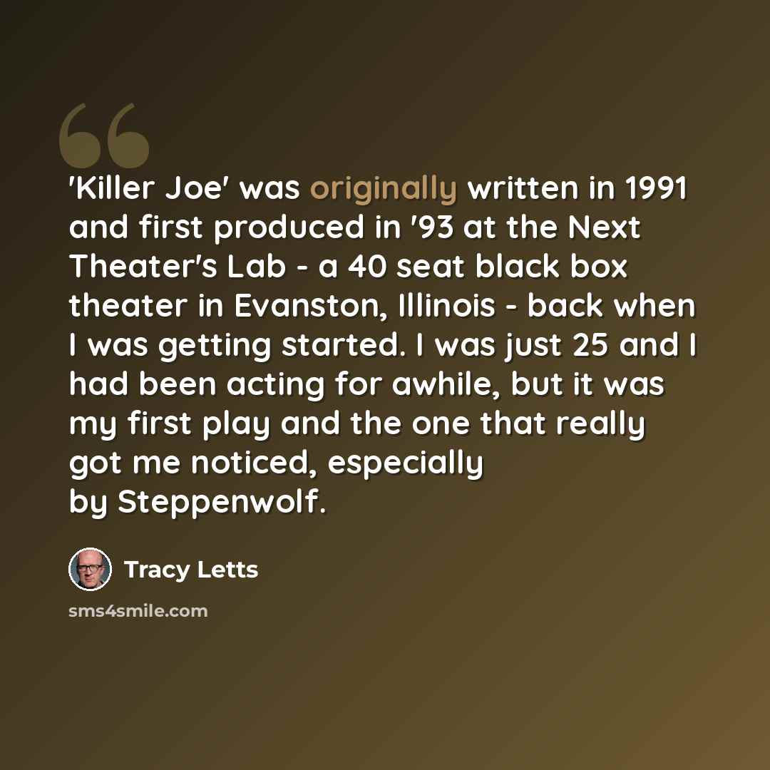 “'Killer Joe' was originally written in 1991 and first produced in '93 at the Next Theater's Lab - a 40 seat black box theater in Evanston, Illinois - back when I was getting started. I was just 25 and I had been acting for awhile, but it was my first play and the one that really got me noticed…” quote by Tracy Letts