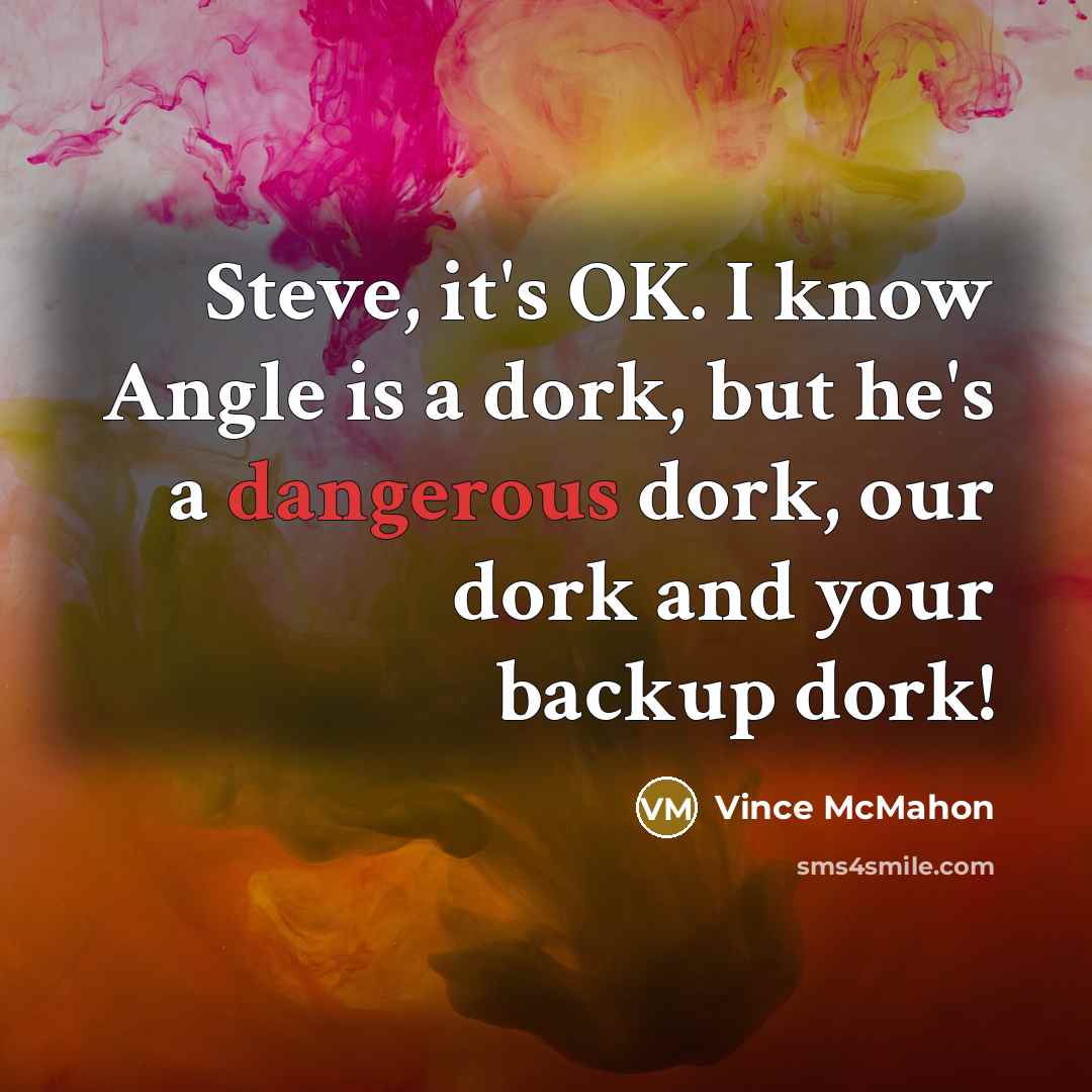 “Steve, it's OK. I know Angle is a dork, but he's a dangerous dork, our dork and your backup dork!” quote by Vince McMahon
