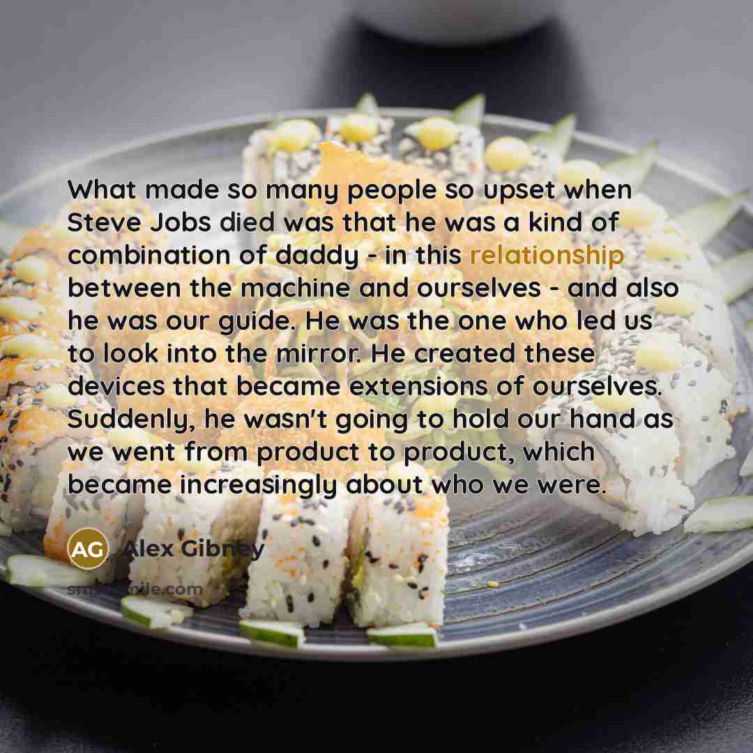 “What made so many people so upset when Steve Jobs died was that he was a kind of combination of daddy - in this relationship between the machine and ourselves - and also he was our guide. He was the one who led us to look into the mirror. He created these devices that became extensions of…” quote by Alex Gibney