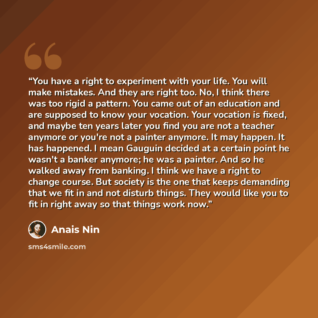 “You have a right to experiment with your life. You will make mistakes. And they are right too. No, I think there was too rigid a pattern. You came out of an education and are supposed to know your vocation. Your vocation is fixed, and maybe ten years later you find you are not a teacher anymore or…” quote by Anaïs Nin