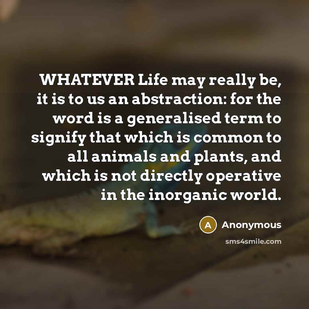 “WHATEVER Life may really be, it is to us an abstraction: for the word is a generalised term to signify that which is common to all animals and plants, and which is not directly operative in the inorganic world.” quote by Anonymous