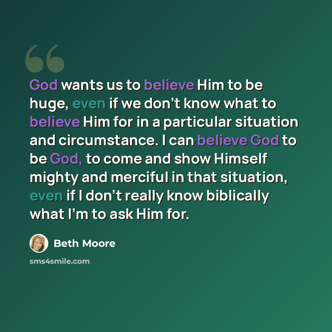“God wants us to believe Him to be huge, even if we don't know what to believe Him for in a particular situation and circumstance. I can believe God to be God, to come and show Himself mighty and merciful in that situation, even if I don't really know biblically what I'm to ask Him for.” quote by Beth Moore