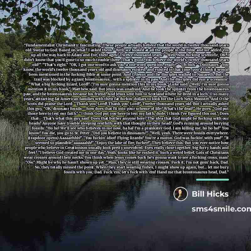 “Fundamentalist Christianity: fascinating. These people actually believe that the world is twelve thousand years old. Swear to God. Based on what? I asked them. "Well, we looked at all the people in the Bible and we added 'em up all the way back to Adam and Eve, their ages? Twelve thousand years."…” quote by Bill Hicks