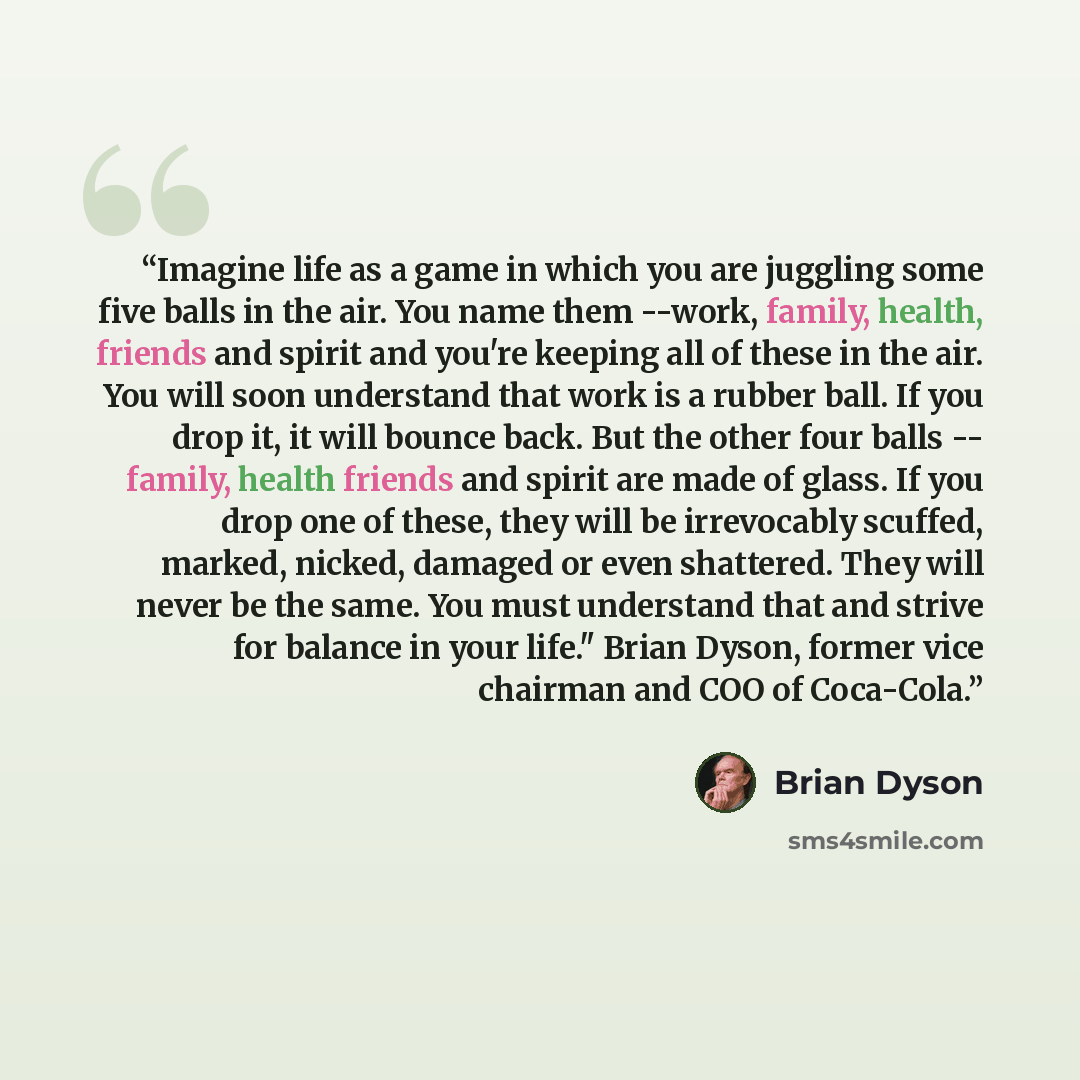 “Imagine life as a game in which you are juggling some five balls in the air. You name them --work, family, health, friends and spirit and you're keeping all of these in the air. You will soon understand that work is a rubber ball. If you drop it, it will bounce back. But the other four balls…” quote by Brian Dyson