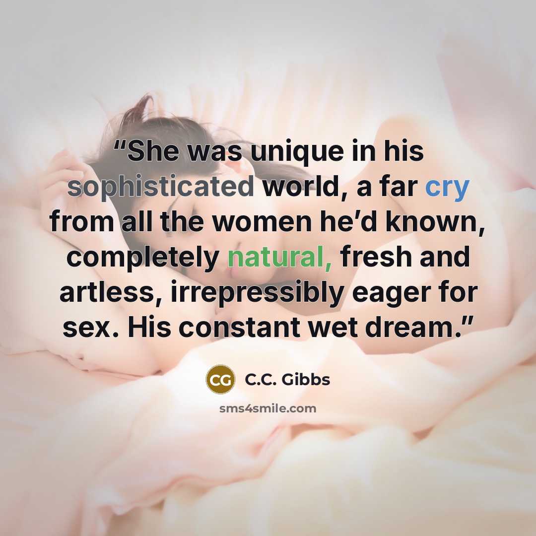 “She was unique in his sophisticated world, a far cry from all the women he’d known, completely natural, fresh and artless, irrepressibly eager for sex. His constant wet dream.” quote by C.C. Gibbs