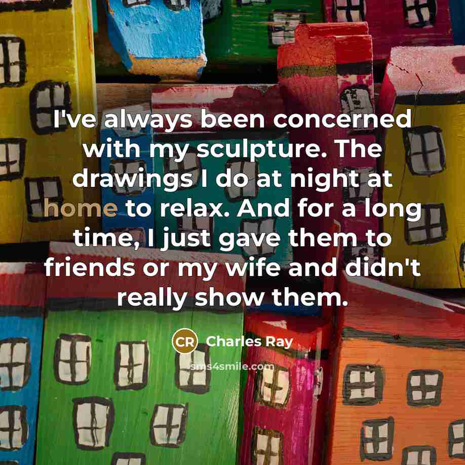 “I've always been concerned with my sculpture. The drawings I do at night at home to relax. And for a long time, I just gave them to friends or my wife and didn't really show them.” quote by Charles Ray