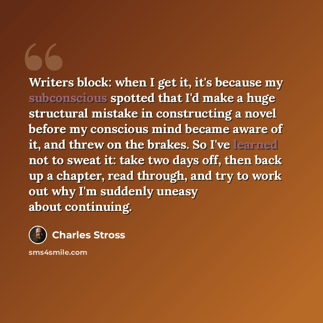 “Writers block: when I get it, it's because my subconscious spotted that I'd make a huge structural mistake in constructing a novel before my conscious mind became aware of it, and threw on the brakes. So I've learned not to sweat it: take two days off, then back up a chapter, read through, and try…” quote by Charles Stross