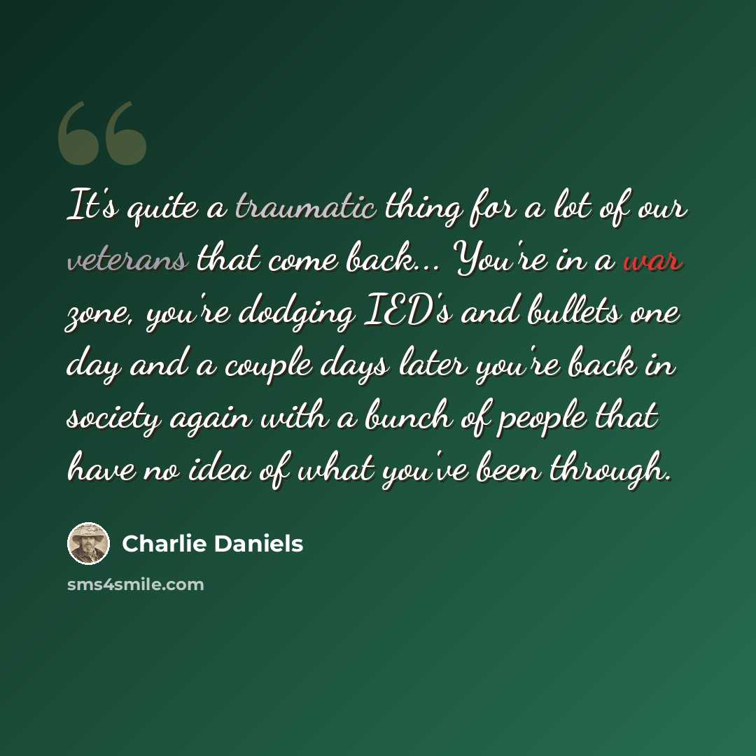 “It's quite a traumatic thing for a lot of our veterans that come back... You're in a war zone, you're dodging IED's and bullets one day and a couple days later you're back in society again with a bunch of people that have no idea of what you've been through.” quote by Charlie Daniels