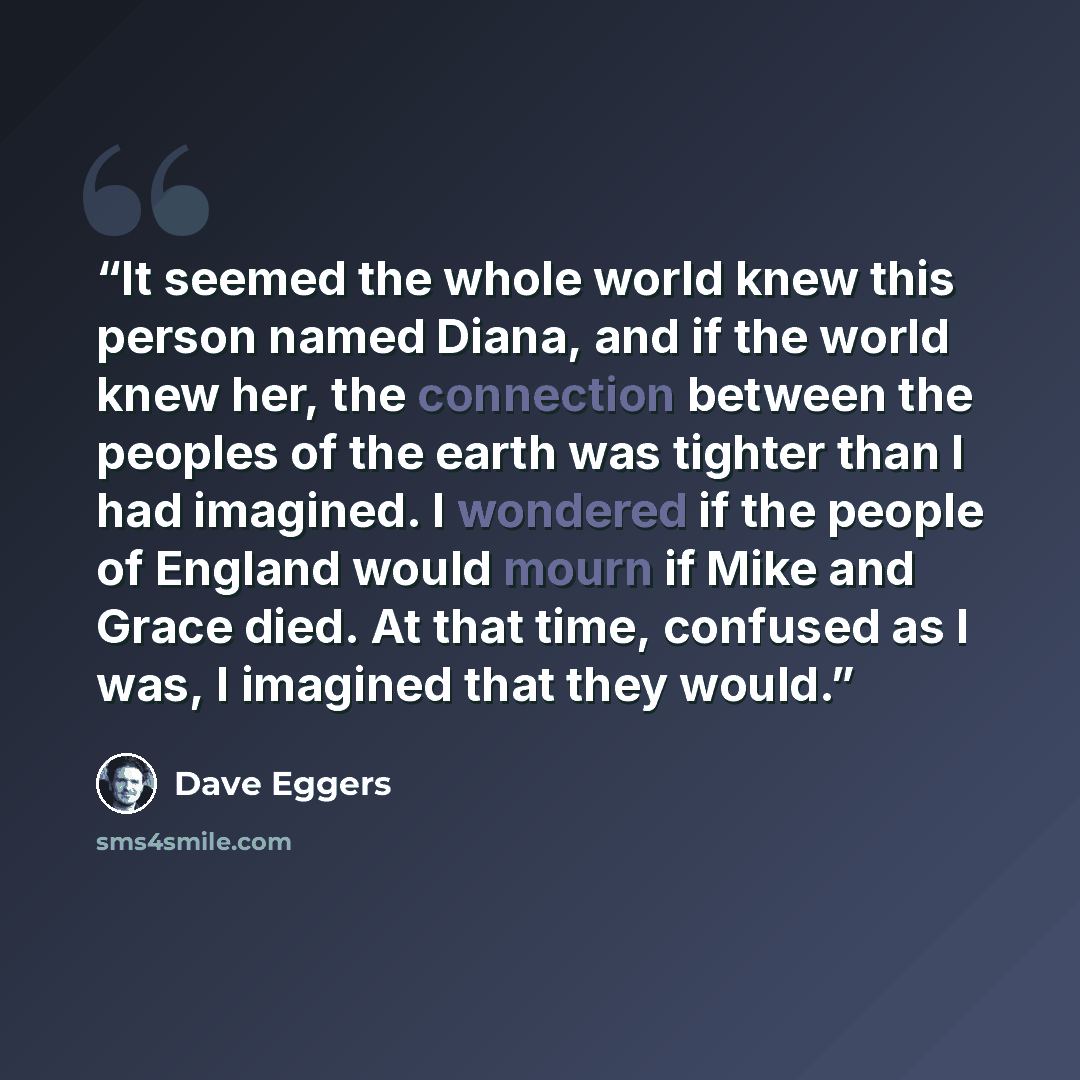 “It seemed the whole world knew this person named Diana, and if the world knew her, the connection between the peoples of the earth was tighter than I had imagined. I wondered if the people of England would mourn if Mike and Grace died. At that time, confused as I was, I imagined that they would.” quote by Dave Eggers