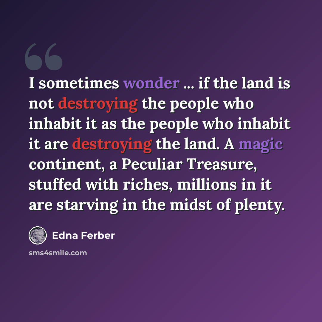 “I sometimes wonder ... if the land is not destroying the people who inhabit it as the people who inhabit it are destroying the land. A magic continent, a Peculiar Treasure, stuffed with riches, millions in it are starving in the midst of plenty.” quote by Edna Ferber