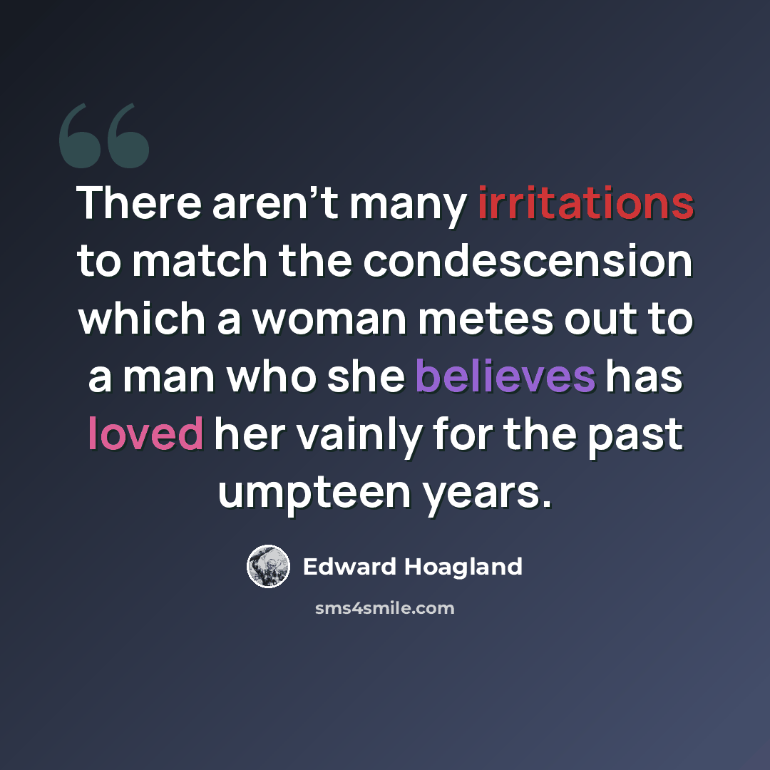 “There aren't many irritations to match the condescension which a woman metes out to a man who she believes has loved her vainly for the past umpteen years.” quote by Edward Hoagland