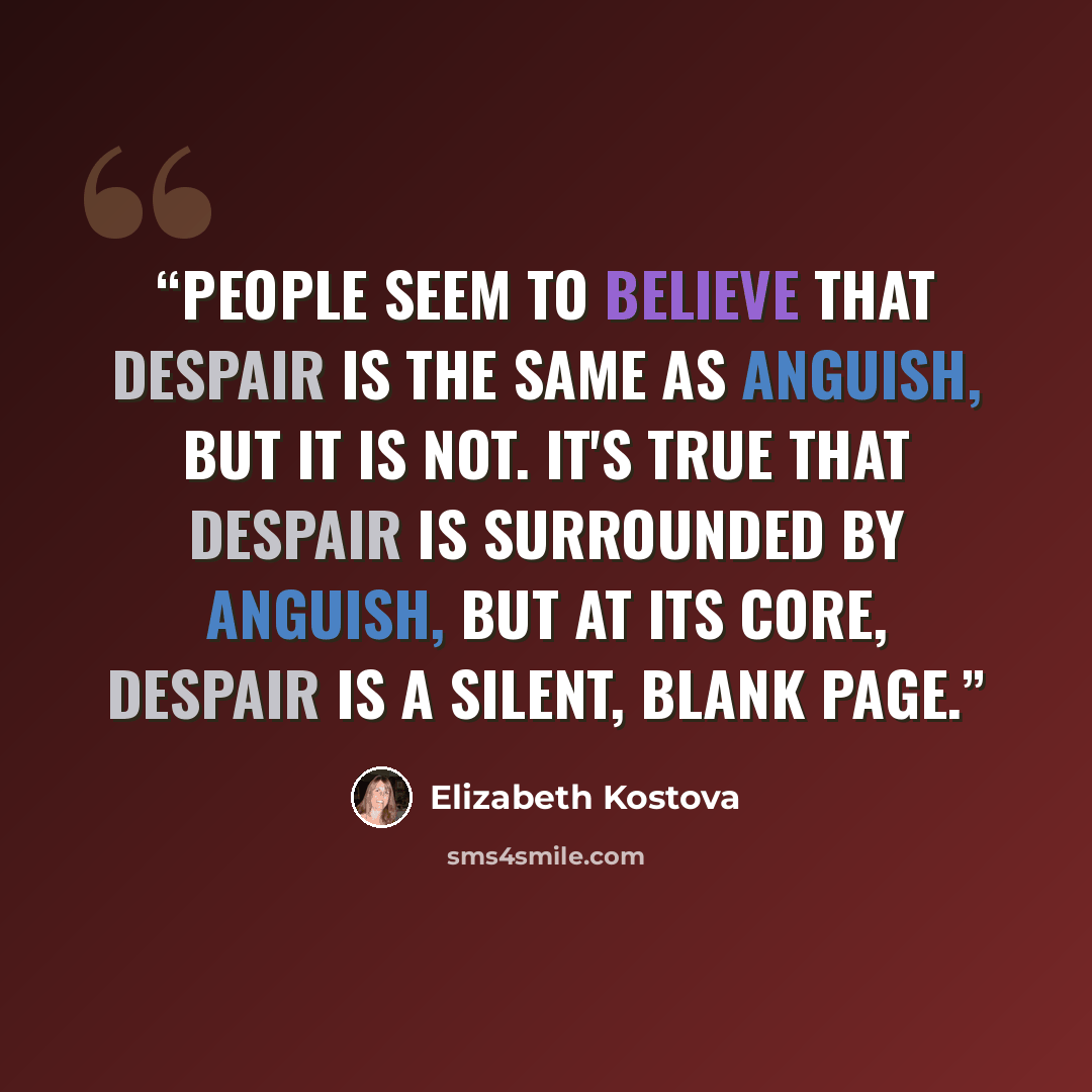 “People seem to believe that despair is the same as anguish, but it is not. It's true that despair is surrounded by anguish, but at its core, despair is a silent, blank page.” quote by Elizabeth Kostova