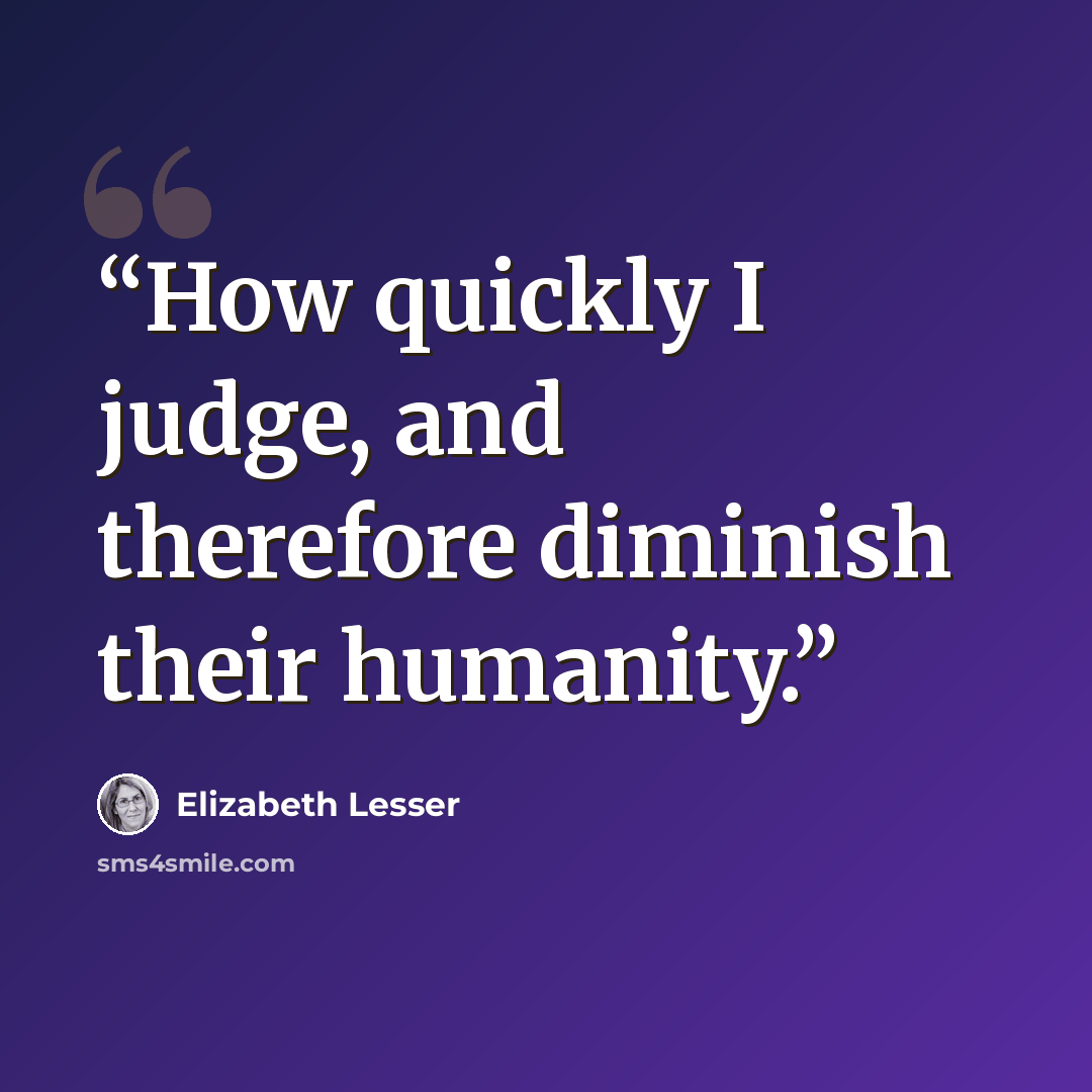 “How quickly I judge, and therefore diminish their humanity.” quote by Elizabeth Lesser