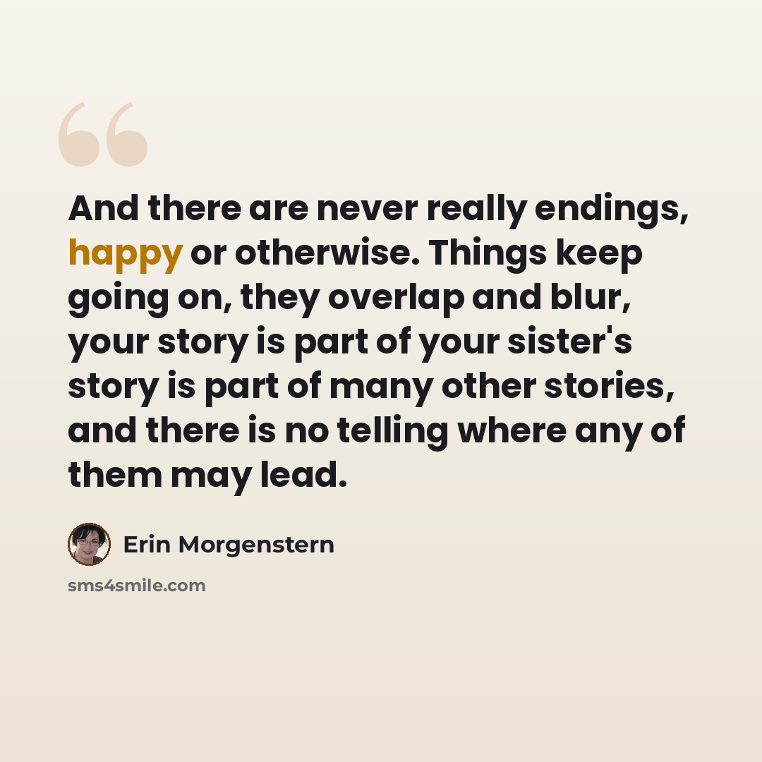 “And there are never really endings, happy or otherwise. Things keep going on, they overlap and blur, your story is part of your sister's story is part of many other stories, and there is no telling where any of them may lead.” quote by Erin Morgenstern