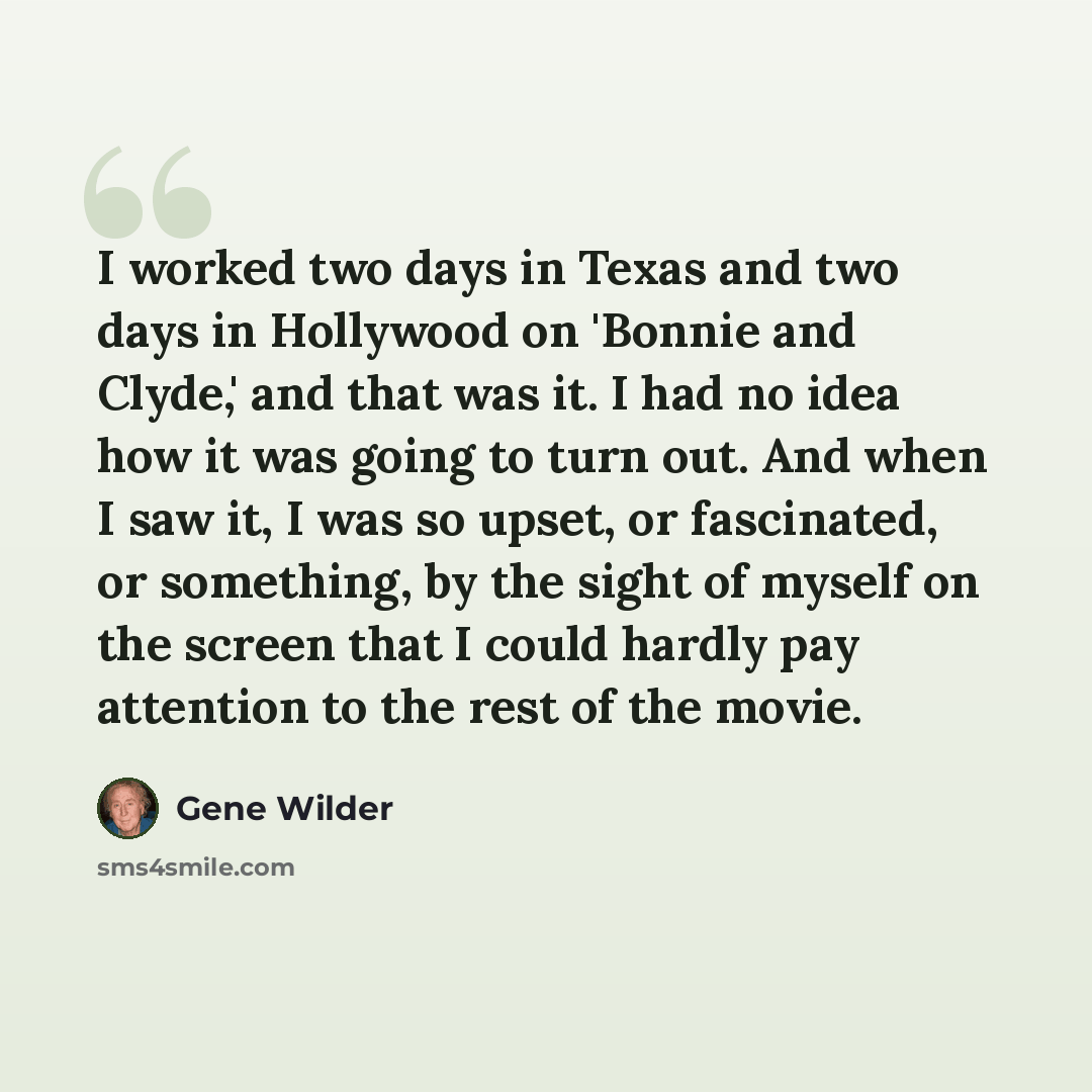 “I worked two days in Texas and two days in Hollywood on 'Bonnie and Clyde,' and that was it. I had no idea how it was going to turn out. And when I saw it, I was so upset, or fascinated, or something, by the sight of myself on the screen that I could hardly pay attention to the rest of the movie.” quote by Gene Wilder