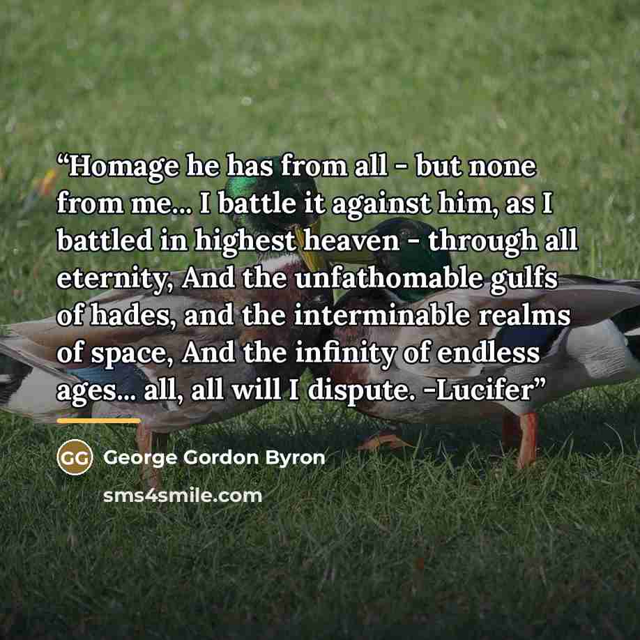 “Homage he has from all - but none from me... I battle it against him, as I battled in highest heaven - through all eternity, And the unfathomable gulfs of hades, and the interminable realms of space, And the infinity of endless ages... all, all will I dispute. -Lucifer” quote by George Gordon Byron