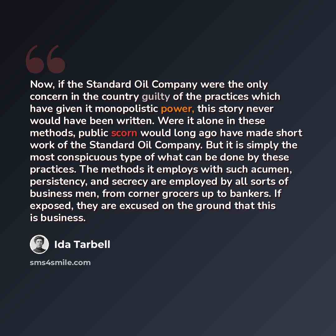 “Now, if the Standard Oil Company were the only concern in the country guilty of the practices which have given it monopolistic power, this story never would have been written. Were it alone in these methods, public scorn would long ago have made short work of the Standard Oil Company. But it is…” quote by Ida Tarbell