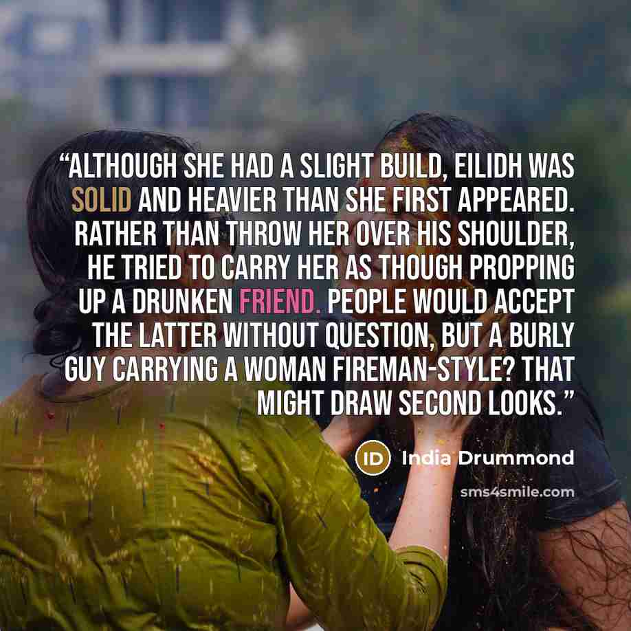 “Although she had a slight build, Eilidh was solid and heavier than she first appeared. Rather than throw her over his shoulder, he tried to carry her as though propping up a drunken friend. People would accept the latter without question, but a burly guy carrying a woman fireman-style? That might…” quote by India Drummond