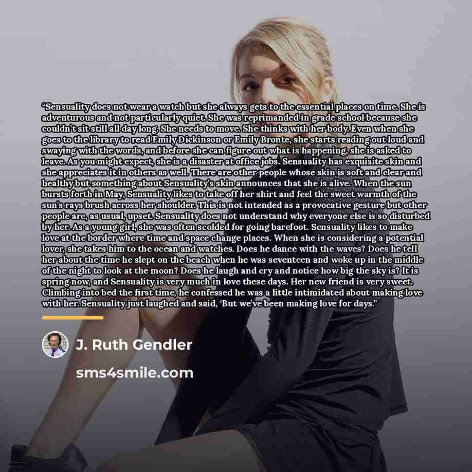 “Sensuality does not wear a watch but she always gets to the essential places on time. She is adventurous and not particularly quiet. She was reprimanded in grade school because she couldn’t sit still all day long. She needs to move. She thinks with her body. Even when she goes to the library to…” quote by J. Ruth Gendler