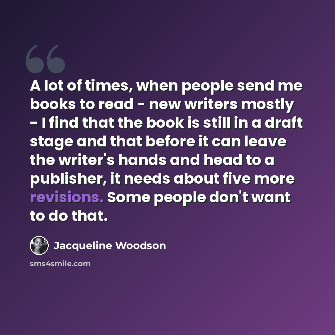 “A lot of times, when people send me books to read - new writers mostly - I find that the book is still in a draft stage and that before it can leave the writer's hands and head to a publisher, it needs about five more revisions. Some people don't want to do that.” quote by Jacqueline Woodson