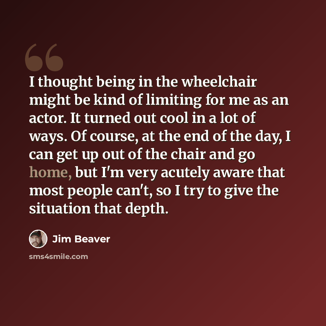 “I thought being in the wheelchair might be kind of limiting for me as an actor. It turned out cool in a lot of ways. Of course, at the end of the day, I can get up out of the chair and go home, but I'm very acutely aware that most people can't, so I try to give the situation that depth.” quote by Jim Beaver