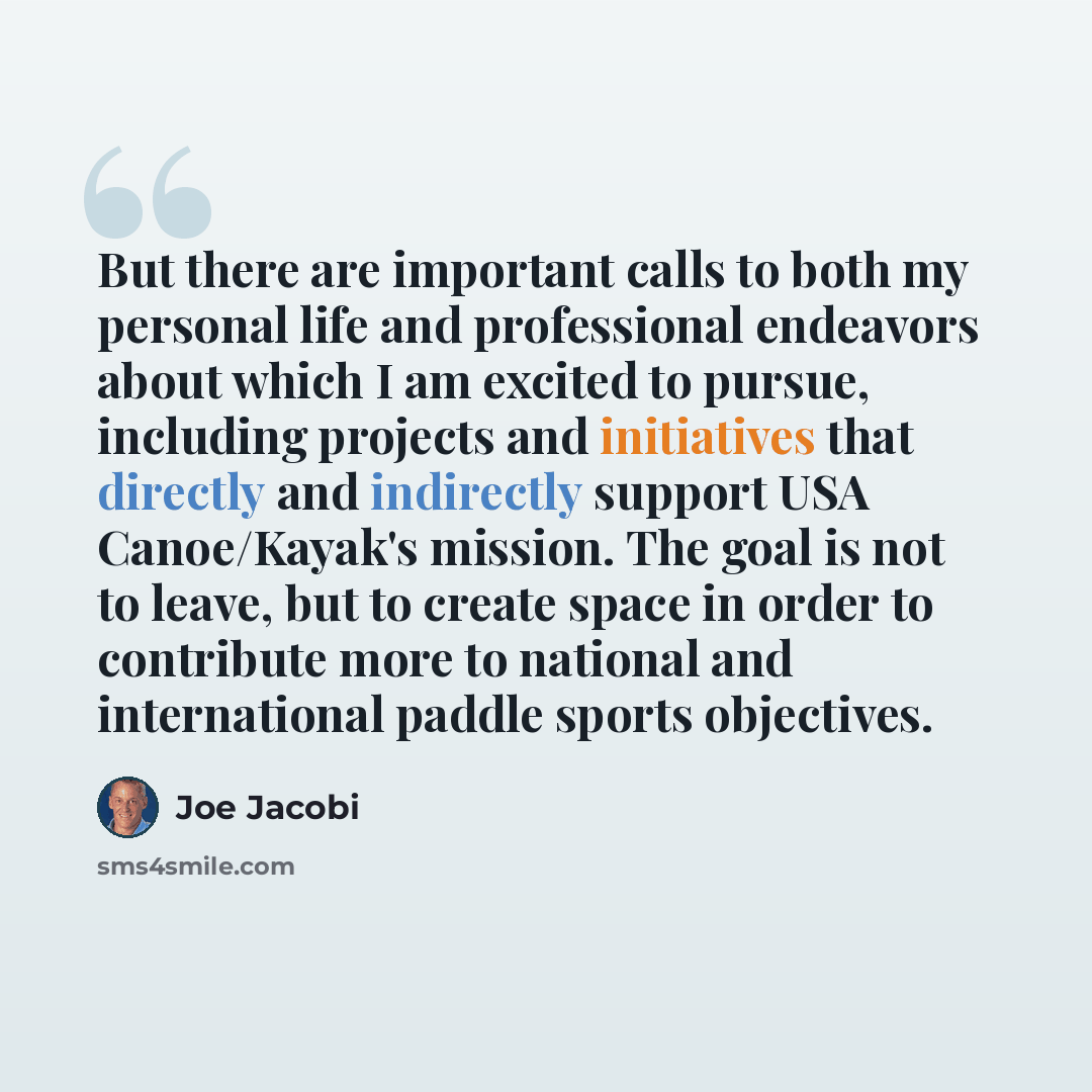 “But there are important calls to both my personal life and professional endeavors about which I am excited to pursue, including projects and initiatives that directly and indirectly support USA Canoe/Kayak's mission. The goal is not to leave, but to create space in order to contribute more to…” quote by Joe Jacobi