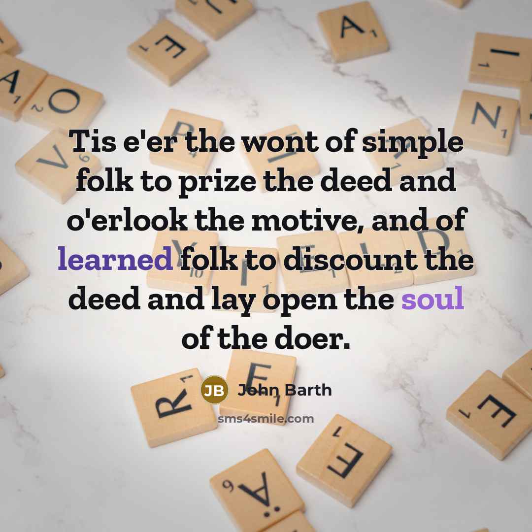 “Tis e'er the wont of simple folk to prize the deed and o'erlook the motive, and of learned folk to discount the deed and lay open the soul of the doer.” quote by John Barth