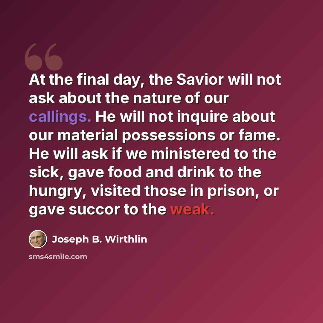 “At the final day, the Savior will not ask about the nature of our callings. He will not inquire about our material possessions or fame. He will ask if we ministered to the sick, gave food and drink to the hungry, visited those in prison, or gave succor to the weak.” quote by Joseph B. Wirthlin