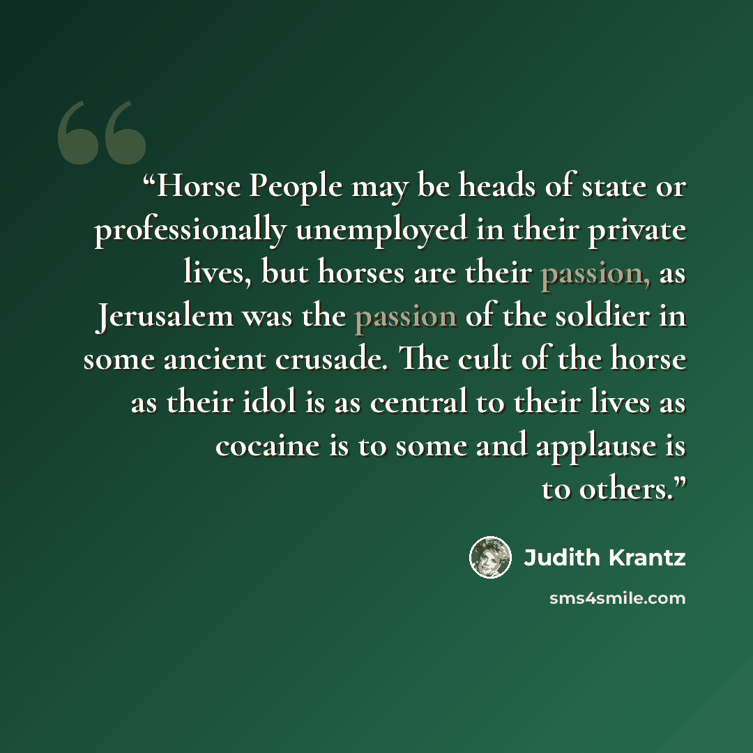 “Horse People may be heads of state or professionally unemployed in their private lives, but horses are their passion, as Jerusalem was the passion of the soldier in some ancient crusade. The cult of the horse as their idol is as central to their lives as cocaine is to some and applause is to others.” quote by Judith Krantz