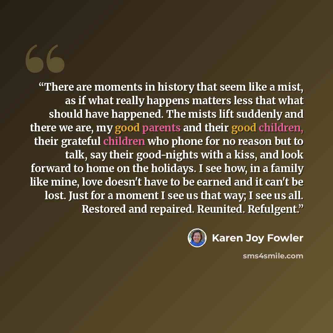 “There are moments in history that seem like a mist, as if what really happens matters less that what should have happened. The mists lift suddenly and there we are, my good parents and their good children, their grateful children who phone for no reason but to talk, say their good-nights with a…” quote by Karen Joy Fowler