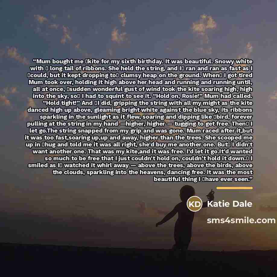 “Mum bought me �kite for my sixth birthday. It was beautiful. Snowy white with � long tail of ribbons. She held the string, and I� ran and ran as fast as I �could, but it kept dropping to� clumsy heap on the ground. When� I got tired Mum took over, holding it high above her head and running and…” quote by Katie Dale
