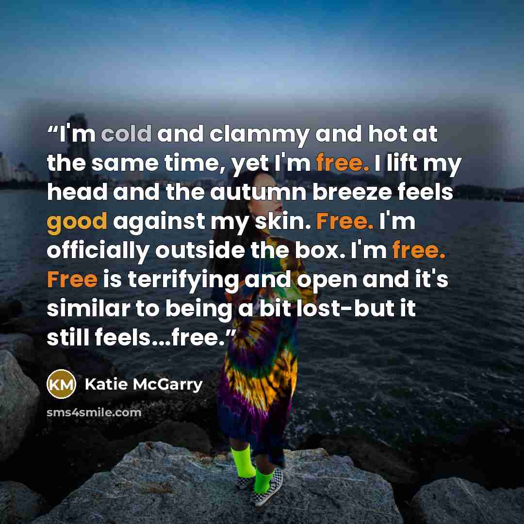 “I'm cold and clammy and hot at the same time, yet I'm free. I lift my head and the autumn breeze feels good against my skin. Free. I'm officially outside the box. I'm free. Free is terrifying and open and it's similar to being a bit lost-but it still feels...free.” quote by Katie McGarry