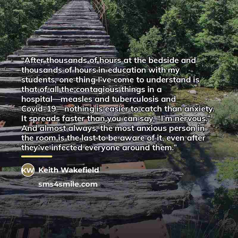 “After thousands of hours at the bedside and thousands of hours in education with my students, one thing I’ve come to understand is that of all the contagious things in a hospital—measles and tuberculosis and Covid-19—nothing is easier to catch than anxiety. It spreads faster than you can say, “I’m…” quote by Keith Wakefield