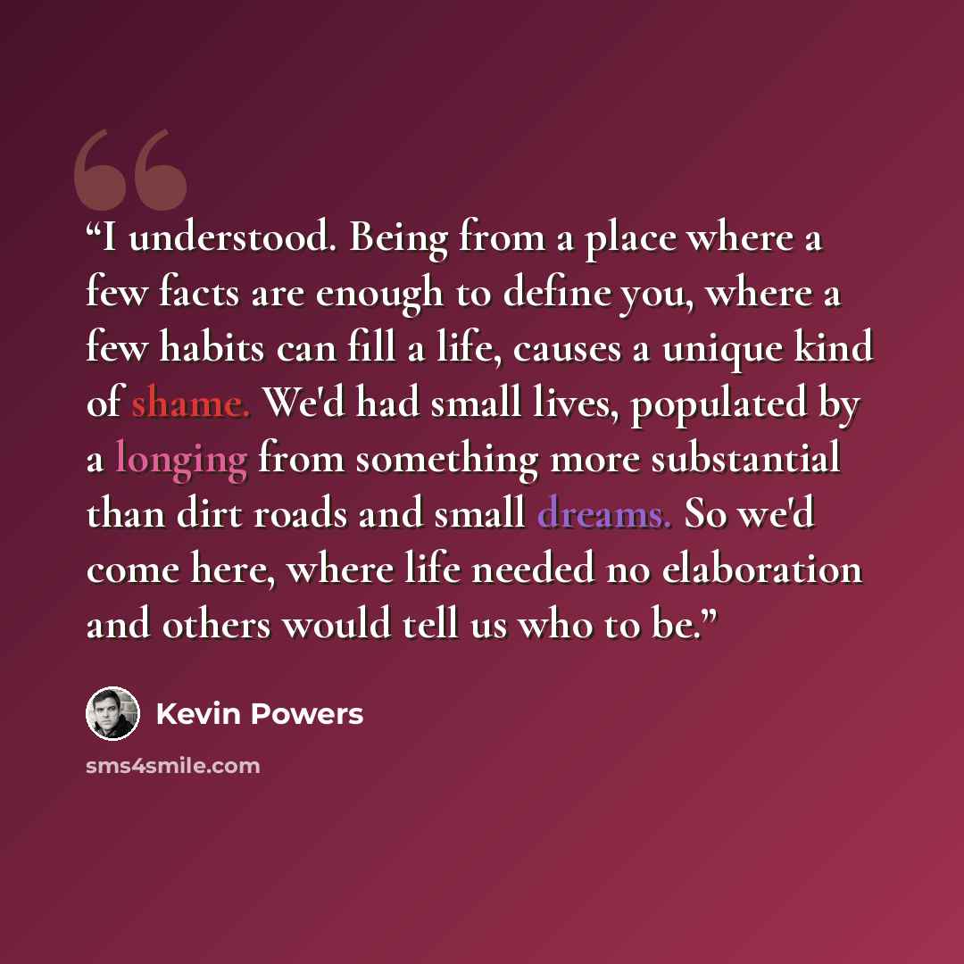 “I understood. Being from a place where a few facts are enough to define you, where a few habits can fill a life, causes a unique kind of shame. We'd had small lives, populated by a longing from something more substantial than dirt roads and small dreams. So we'd come here, where life needed no…” quote by Kevin Powers