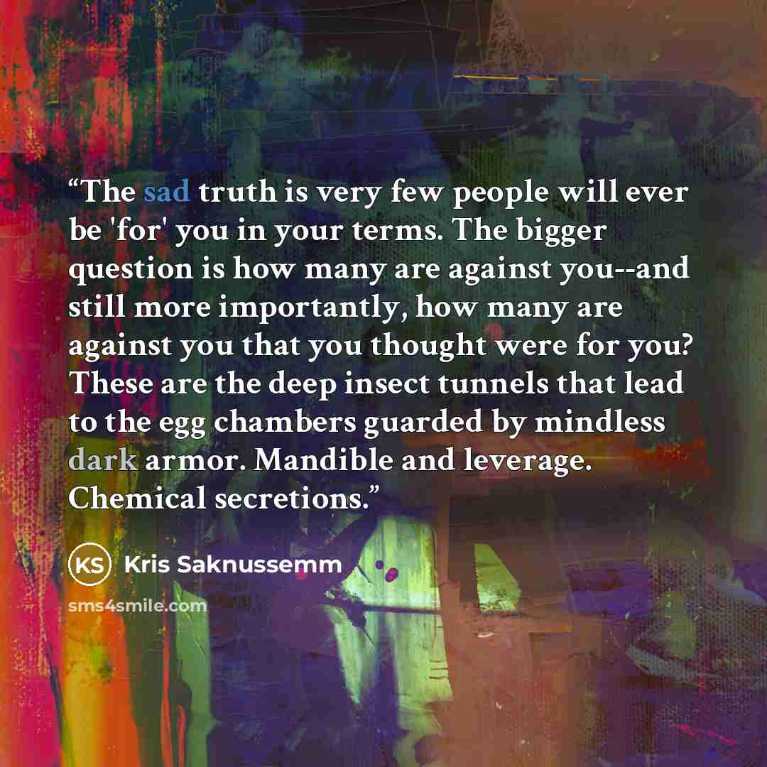 “The sad truth is very few people will ever be 'for' you in your terms. The bigger question is how many are against you--and still more importantly, how many are against you that you thought were for you? These are the deep insect tunnels that lead to the egg chambers guarded by mindless dark…” quote by Kris Saknussemm