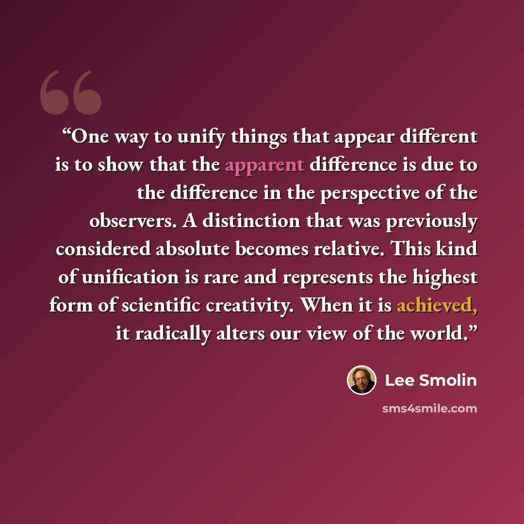 “One way to unify things that appear different is to show that the apparent difference is due to the difference in the perspective of the observers. A distinction that was previously considered absolute becomes relative. This kind of unification is rare and represents the highest form of scientific…” quote by Lee Smolin