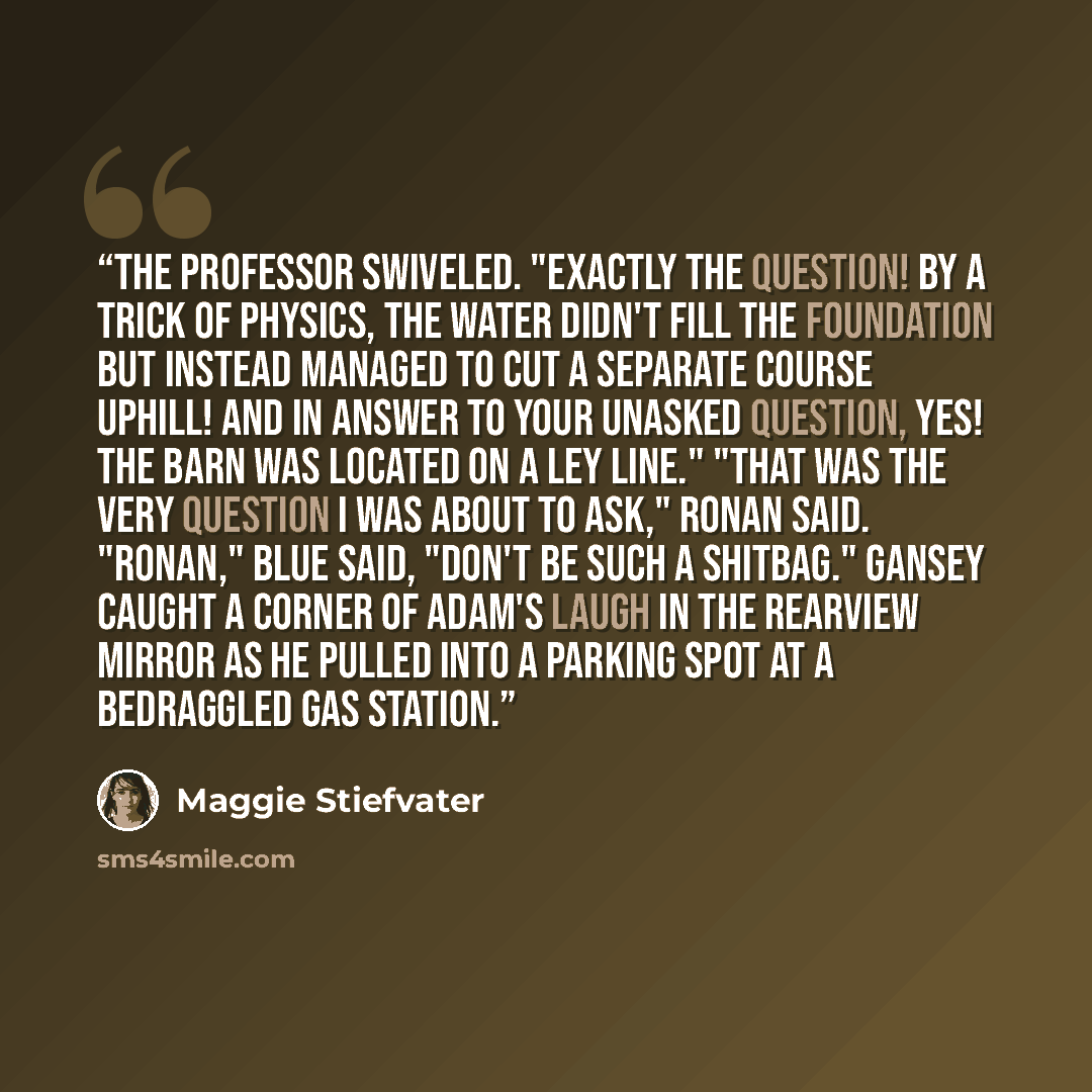 “The professor swiveled. "Exactly the question! By a trick of physics, the water didn't fill the foundation but instead managed to cut a separate course uphill! And in answer to your unasked question, yes! The barn was located on a ley line." "That was the very question I was about to ask," Ronan…” quote by Maggie Stiefvater