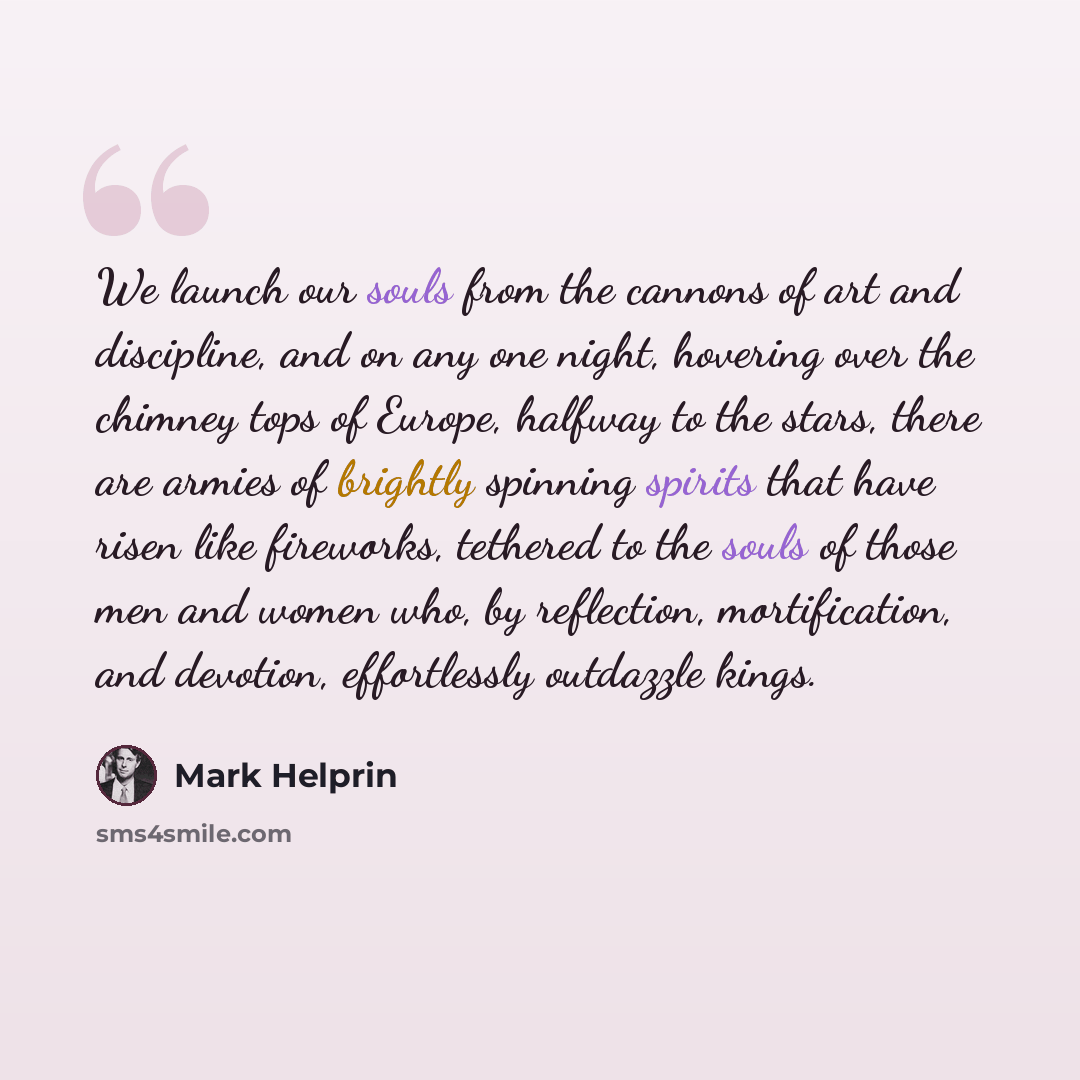 “We launch our souls from the cannons of art and discipline, and on any one night, hovering over the chimney tops of Europe, halfway to the stars, there are armies of brightly spinning spirits that have risen like fireworks, tethered to the souls of those men and women who, by reflection…” quote by Mark Helprin