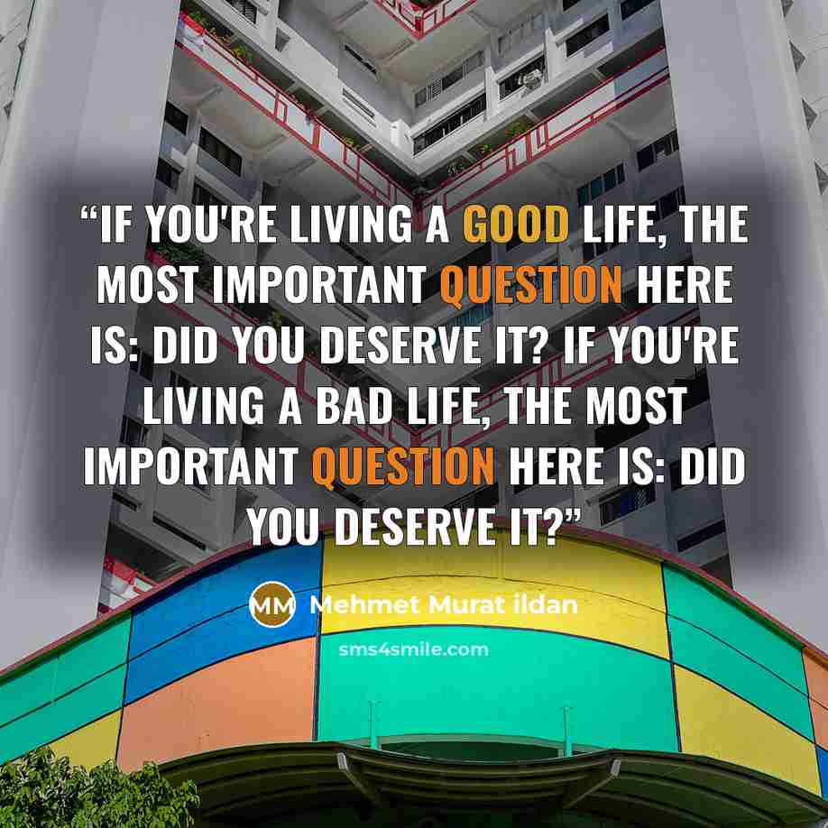 “If you're living a good life, the most important question here is: Did you deserve it? If you're living a bad life, the most important question here is: Did you deserve it?” quote by Mehmet Murat ildan