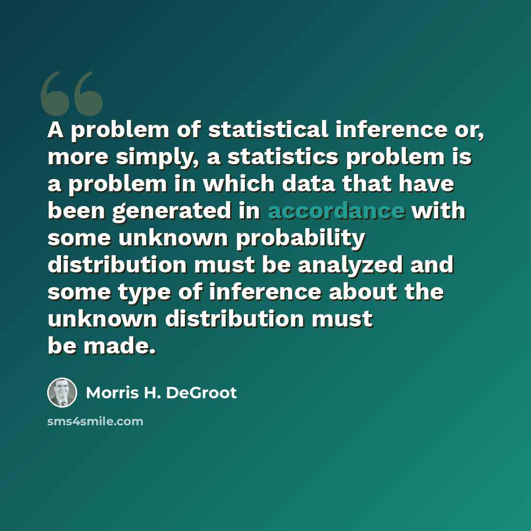 “A problem of statistical inference or, more simply, a statistics problem is a problem in which data that have been generated in accordance with some unknown probability distribution must be analyzed and some type of inference about the unknown distribution must be made.” quote by Morris H. DeGroot