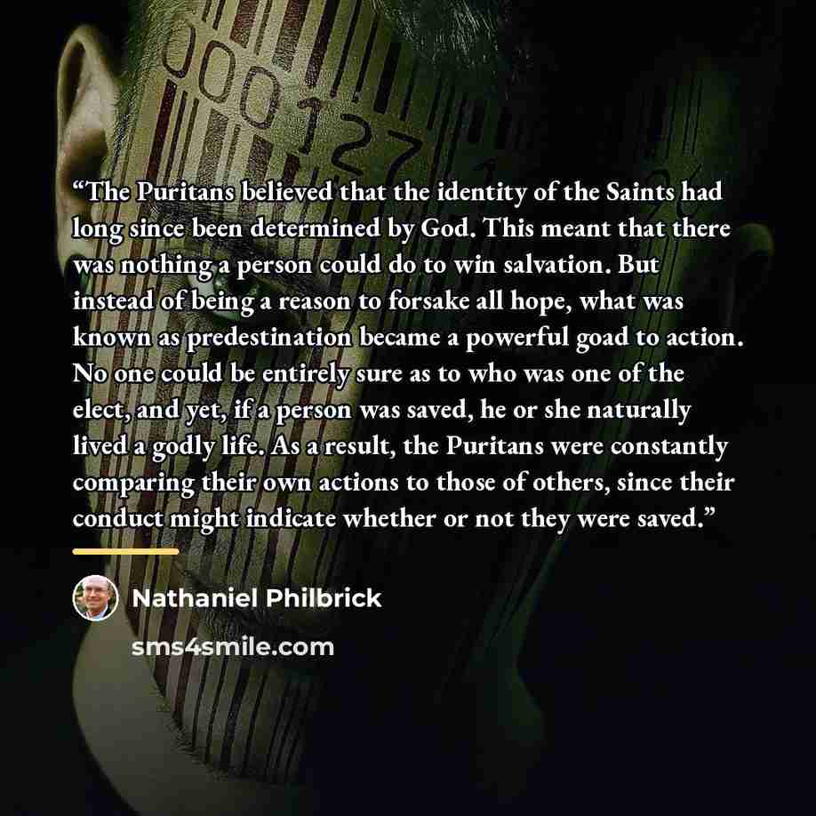 “The Puritans believed that the identity of the Saints had long since been determined by God. This meant that there was nothing a person could do to win salvation. But instead of being a reason to forsake all hope, what was known as predestination became a powerful goad to action. No one could be…” quote by Nathaniel Philbrick